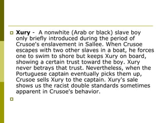  Xury - A nonwhite (Arab or black) slave boy
only briefly introduced during the period of
Crusoe's enslavement in Sallee. When Crusoe
escapes with two other slaves in a boat, he forces
one to swim to shore but keeps Xury on board,
showing a certain trust toward the boy. Xury
never betrays that trust. Nevertheless, when the
Portuguese captain eventually picks them up,
Crusoe sells Xury to the captain. Xury's sale
shows us the racist double standards sometimes
apparent in Crusoe's behavior.

 