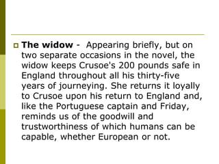  The widow - Appearing briefly, but on
two separate occasions in the novel, the
widow keeps Crusoe's 200 pounds safe in
England throughout all his thirty-five
years of journeying. She returns it loyally
to Crusoe upon his return to England and,
like the Portuguese captain and Friday,
reminds us of the goodwill and
trustworthiness of which humans can be
capable, whether European or not.
 