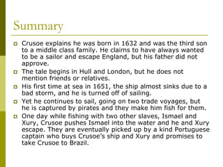 Summary
 Crusoe explains he was born in 1632 and was the third son
to a middle class family. He claims to have always wanted
to be a sailor and escape England, but his father did not
approve.
 The tale begins in Hull and London, but he does not
mention friends or relatives.
 His first time at sea in 1651, the ship almost sinks due to a
bad storm, and he is turned off of sailing.
 Yet he continues to sail, going on two trade voyages, but
he is captured by pirates and they make him fish for them.
 One day while fishing with two other slaves, Ismael and
Xury, Crusoe pushes Ismael into the water and he and Xury
escape. They are eventually picked up by a kind Portuguese
captain who buys Crusoe’s ship and Xury and promises to
take Crusoe to Brazil.
 