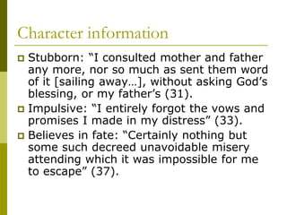 Character information
 Stubborn: “I consulted mother and father
any more, nor so much as sent them word
of it [sailing away…], without asking God’s
blessing, or my father’s (31).
 Impulsive: “I entirely forgot the vows and
promises I made in my distress” (33).
 Believes in fate: “Certainly nothing but
some such decreed unavoidable misery
attending which it was impossible for me
to escape” (37).
 
