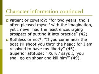 Character information continued
 Patient or coward?: “for two years, tho’ I
often pleased myself with the imagination,
yet I never had the least encouraging
prospect of putting it into practice” (42).
 Ruthless or not?: “If you come near the
boat I’ll shoot you thro’ the head; for I am
resolved to have my liberty” (45).
Superior attitude: “’Xury,’ says I, ‘you
shall go on shoar and kill him’” (49).
 
