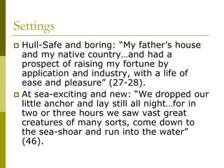 Settings
 Hull-Safe and boring: “My father’s house
and my native country…and had a
prospect of raising my fortune by
application and industry, with a life of
ease and pleasure” (27-28).
 At sea-exciting and new: “We dropped our
little anchor and lay still all night…for in
two or three hours we saw vast great
creatures of many sorts, come down to
the sea-shoar and run into the water”
(46).
 