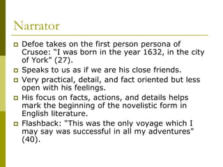 Narrator
 Defoe takes on the first person persona of
Crusoe: “I was born in the year 1632, in the city
of York” (27).
 Speaks to us as if we are his close friends.
 Very practical, detail, and fact oriented but less
open with his feelings.
 His focus on facts, actions, and details helps
mark the beginning of the novelistic form in
English literature.
 Flashback: “This was the only voyage which I
may say was successful in all my adventures”
(40).
 