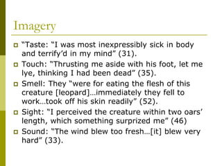 Imagery
 “Taste: “I was most inexpressibly sick in body
and terrify’d in my mind” (31).
 Touch: “Thrusting me aside with his foot, let me
lye, thinking I had been dead” (35).
 Smell: They “were for eating the flesh of this
creature [leopard]…immediately they fell to
work…took off his skin readily” (52).
 Sight: “I perceived the creature within two oars’
length, which something surprized me” (46)
 Sound: “The wind blew too fresh…[it] blew very
hard” (33).
 