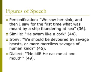 Figures of Speech
 Personification: “We saw her sink, and
then I saw for the first time what was
meant by a ship foundering at sea” (36).
 Similie: “He swam like a cork” (44).
 Irony: “We should be devoured by savage
beasts, or more merciless savages of
human kind?” (45).
 Dialect: “’Me kill! He eat me at one
mouth’” (49).
 