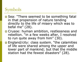 Symbols
 Sea: “There seemed to be something fatal
in that propension of nature tending
directly to the life of misery which was to
befal me” (28).
 Crusoe: human ambition, restlessness and
rebellion. “in a few weeks after, I resolved
to run quite away from him” (30).
 England/city: class system. “the calamities
of life were shared among the upper and
lower part of mankind; but that the middle
station had the fewest disasters” (28).
 