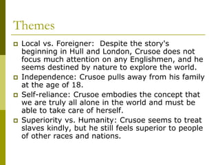 Themes
 Local vs. Foreigner: Despite the story's
beginning in Hull and London, Crusoe does not
focus much attention on any Englishmen, and he
seems destined by nature to explore the world.
 Independence: Crusoe pulls away from his family
at the age of 18.
 Self-reliance: Crusoe embodies the concept that
we are truly all alone in the world and must be
able to take care of herself.
 Superiority vs. Humanity: Crusoe seems to treat
slaves kindly, but he still feels superior to people
of other races and nations.
 
