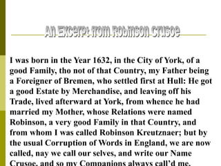 I was born in the Year 1632, in the City of York, of a
good Family, tho not of that Country, my Father being
a Foreigner of Bremen, who settled first at Hull: He got
a good Estate by Merchandise, and leaving off his
Trade, lived afterward at York, from whence he had
married my Mother, whose Relations were named
Robinson, a very good Family in that Country, and
from whom I was called Robinson Kreutznaer; but by
the usual Corruption of Words in England, we are now
called, nay we call our selves, and write our Name
 