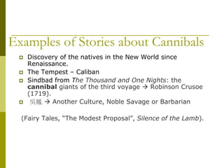 Examples of Stories about Cannibals
 Discovery of the natives in the New World since
Renaissance.
 The Tempest – Caliban
 Sindbad from The Thousand and One Nights: the
cannibal giants of the third voyage  Robinson Crusoe
(1719).
 吳鳳  Another Culture, Noble Savage or Barbarian
(Fairy Tales, “The Modest Proposal”, Silence of the Lamb).
 