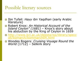 Possible literary sources
 Ibn Tufail: Hayy ibn Yaqdhan (early Arabic
literature)
 Robert Knox: An Historical Account of the
Island Ceylon” (1681) – Knox’s story about
his abduction by the King of Ceylon in 1659
 http://www.kcl.ac.uk/depsta/iss/library/specc
oll/bomarch/bommarch04.html
 Woodes Rogers: Cruising Voyage Round the
World (1712) – Selkirk story
 