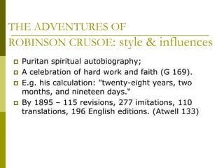 THE ADVENTURES OF
ROBINSON CRUSOE: style & influences
 Puritan spiritual autobiography;
 A celebration of hard work and faith (G 169).
 E.g. his calculation: "twenty-eight years, two
months, and nineteen days.“
 By 1895 – 115 revisions, 277 imitations, 110
translations, 196 English editions. (Atwell 133)
 