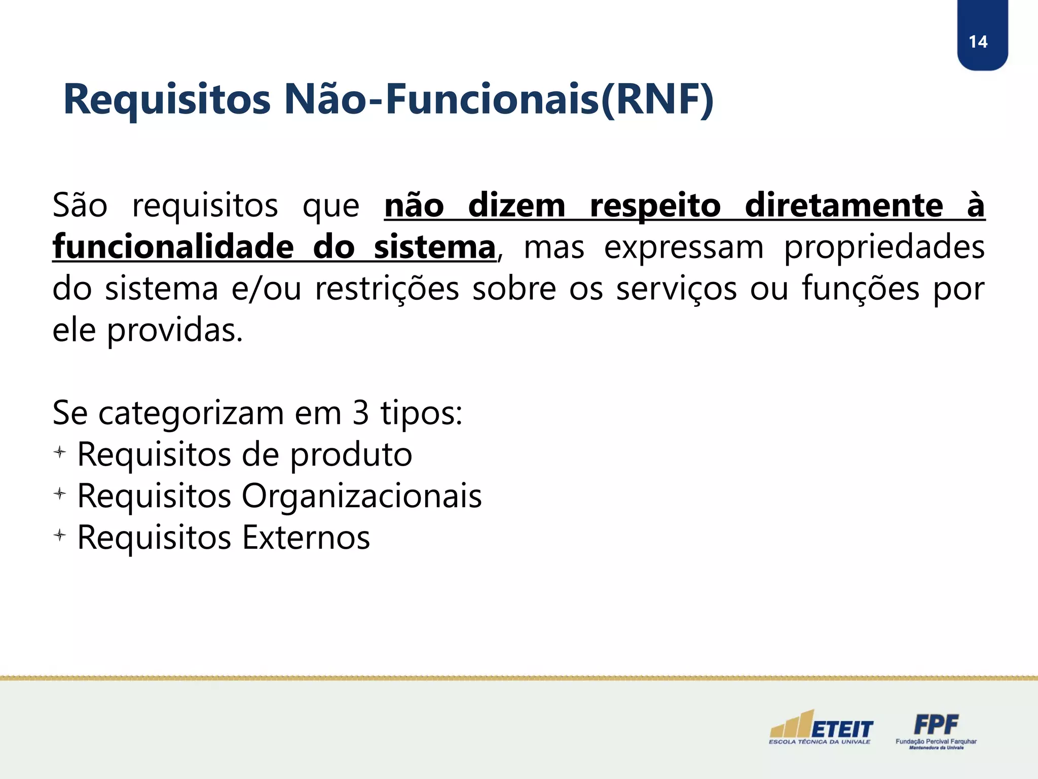 14
Requisitos Não-Funcionais(RNF)
São requisitos que não dizem respeito diretamente à
funcionalidade do sistema, mas expressam propriedades
do sistema e/ou restrições sobre os serviços ou funções por
ele providas.
Se categorizam em 3 tipos:

Requisitos de produto

Requisitos Organizacionais

Requisitos Externos
 