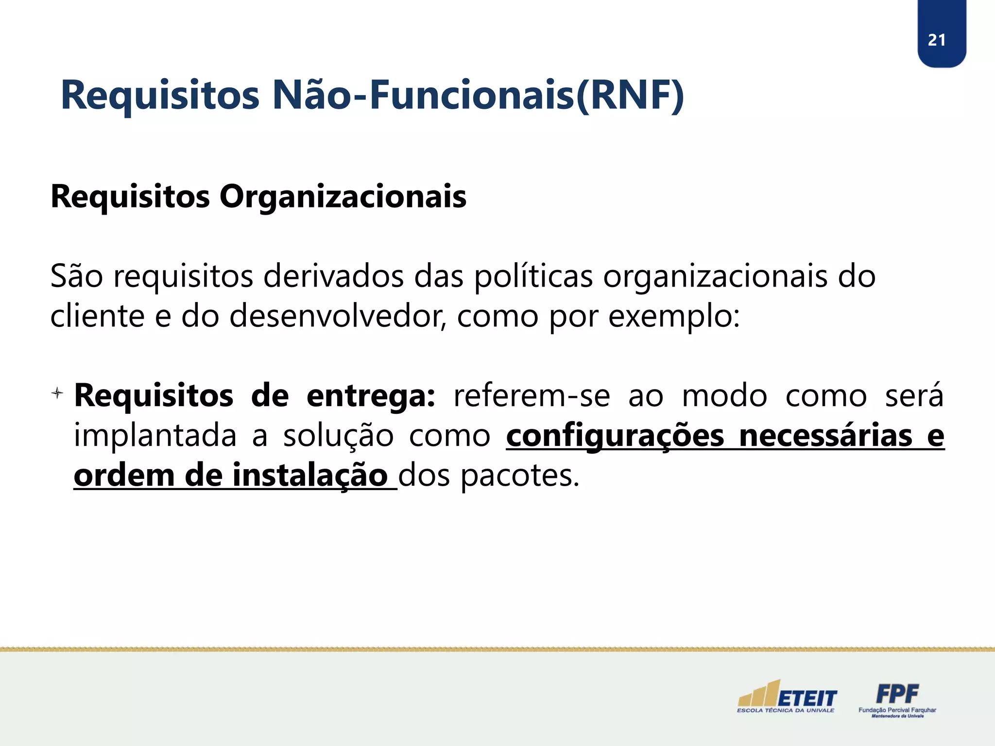 21
Requisitos Não-Funcionais(RNF)
Requisitos Organizacionais
São requisitos derivados das políticas organizacionais do
cliente e do desenvolvedor, como por exemplo:

Requisitos de entrega: referem-se ao modo como será
implantada a solução como configurações necessárias e
ordem de instalação dos pacotes.
 