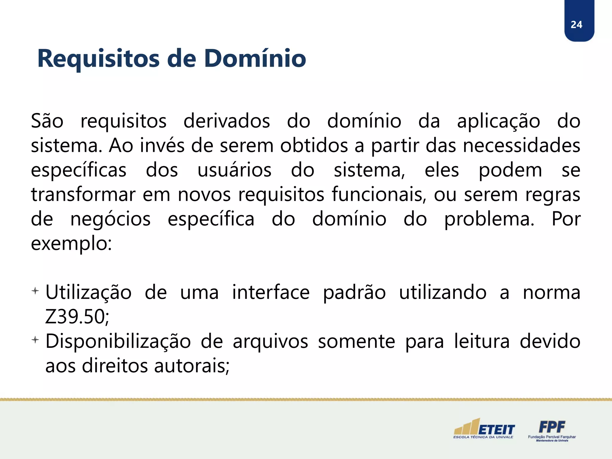 24
Requisitos de Domínio
São requisitos derivados do domínio da aplicação do
sistema. Ao invés de serem obtidos a partir das necessidades
específicas dos usuários do sistema, eles podem se
transformar em novos requisitos funcionais, ou serem regras
de negócios específica do domínio do problema. Por
exemplo:

Utilização de uma interface padrão utilizando a norma
Z39.50;

Disponibilização de arquivos somente para leitura devido
aos direitos autorais;
 