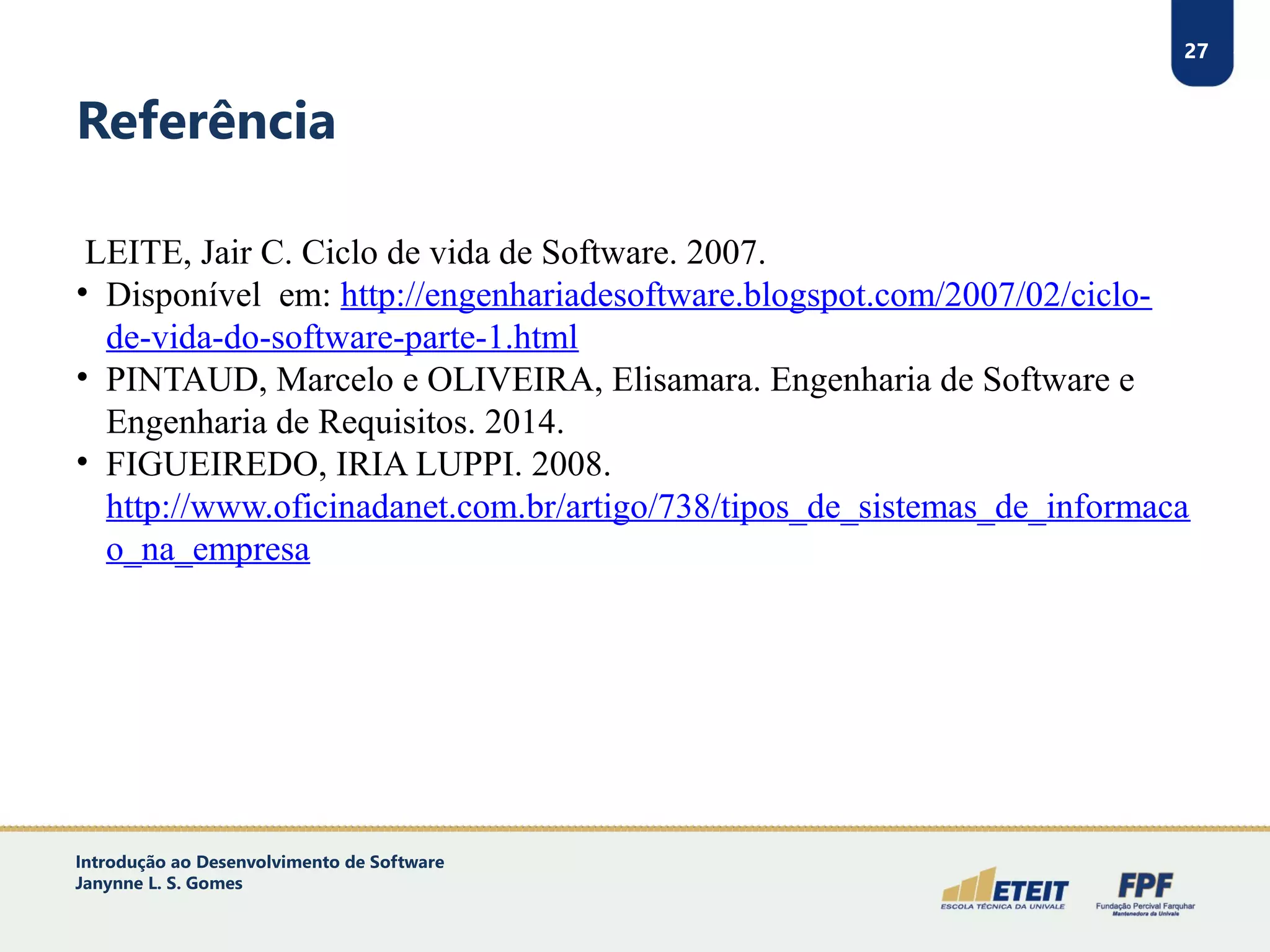 27
Referência
LEITE, Jair C. Ciclo de vida de Software. 2007.
• Disponível em: http://engenhariadesoftware.blogspot.com/2007/02/ciclo-
de-vida-do-software-parte-1.html
• PINTAUD, Marcelo e OLIVEIRA, Elisamara. Engenharia de Software e
Engenharia de Requisitos. 2014.
• FIGUEIREDO, IRIA LUPPI. 2008.
http://www.oficinadanet.com.br/artigo/738/tipos_de_sistemas_de_informaca
o_na_empresa
27
Introdução ao Desenvolvimento de Software
Janynne L. S. Gomes
 