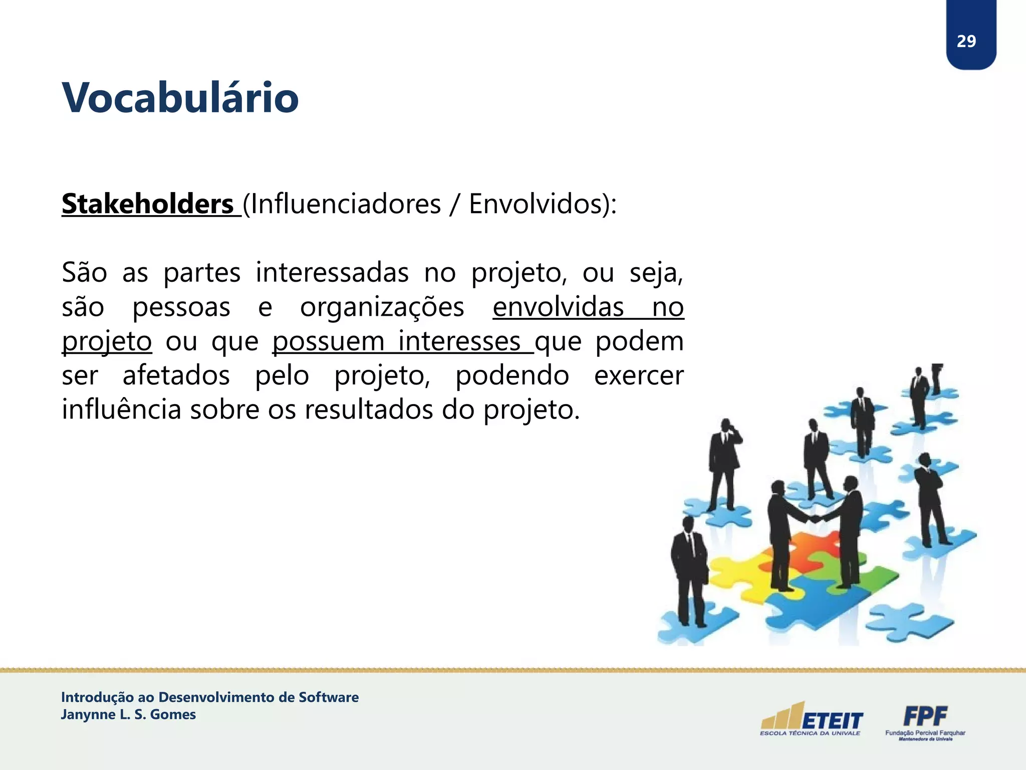 29
Vocabulário
Stakeholders (Influenciadores / Envolvidos):
São as partes interessadas no projeto, ou seja,
são pessoas e organizações envolvidas no
projeto ou que possuem interesses que podem
ser afetados pelo projeto, podendo exercer
influência sobre os resultados do projeto.
Introdução ao Desenvolvimento de Software
Janynne L. S. Gomes
 