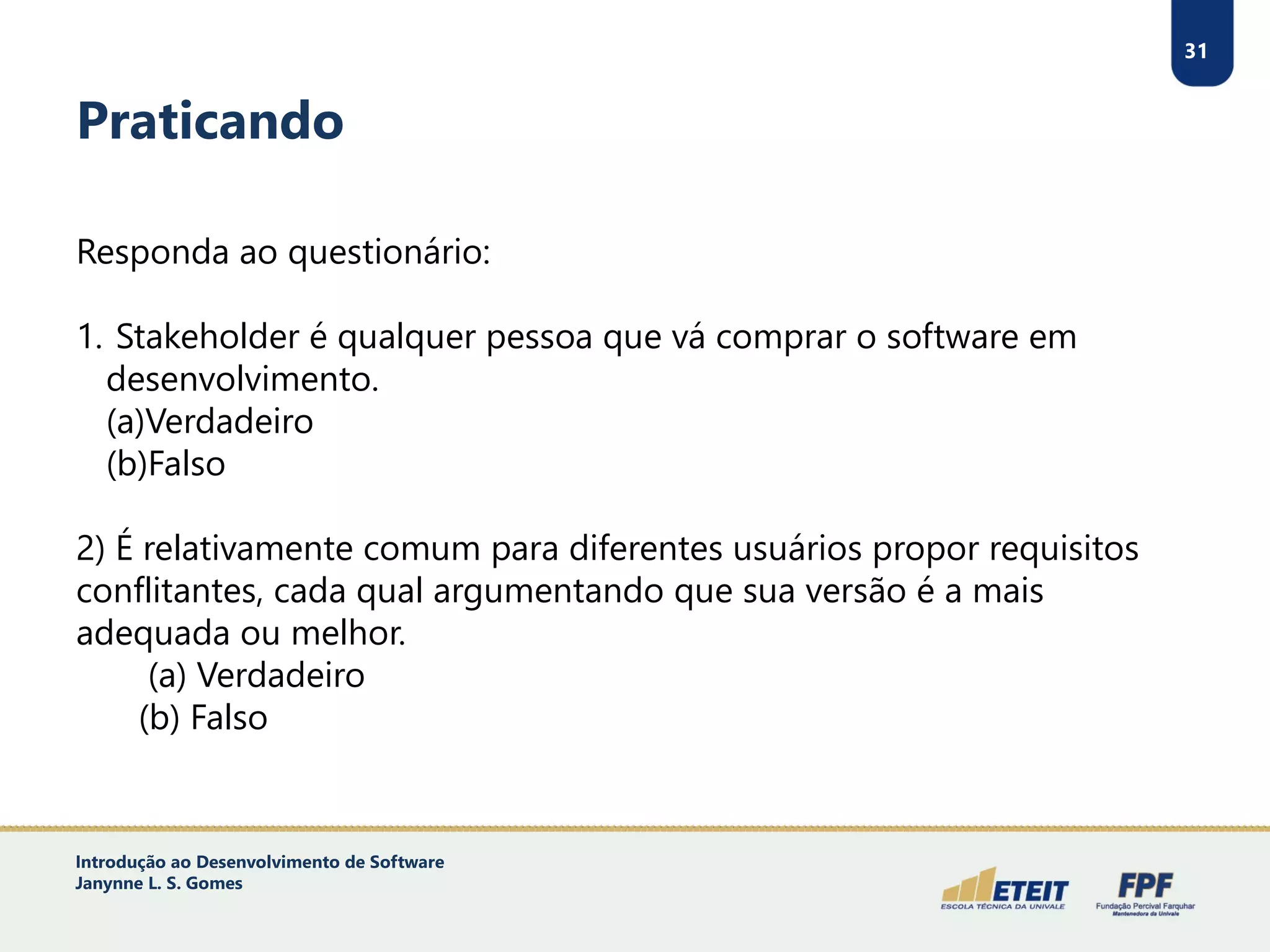 31
Praticando
Responda ao questionário:
1. Stakeholder é qualquer pessoa que vá comprar o software em
desenvolvimento.
(a)Verdadeiro
(b)Falso
2) É relativamente comum para diferentes usuários propor requisitos
conflitantes, cada qual argumentando que sua versão é a mais
adequada ou melhor.
(a) Verdadeiro
(b) Falso
Introdução ao Desenvolvimento de Software
Janynne L. S. Gomes
 