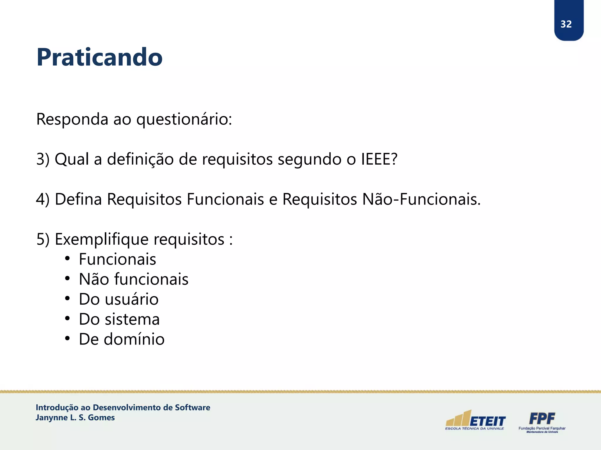 32
Praticando
Responda ao questionário:
3) Qual a definição de requisitos segundo o IEEE?
4) Defina Requisitos Funcionais e Requisitos Não-Funcionais.
5) Exemplifique requisitos :
●
Funcionais
●
Não funcionais
●
Do usuário
●
Do sistema
●
De domínio
Introdução ao Desenvolvimento de Software
Janynne L. S. Gomes
 