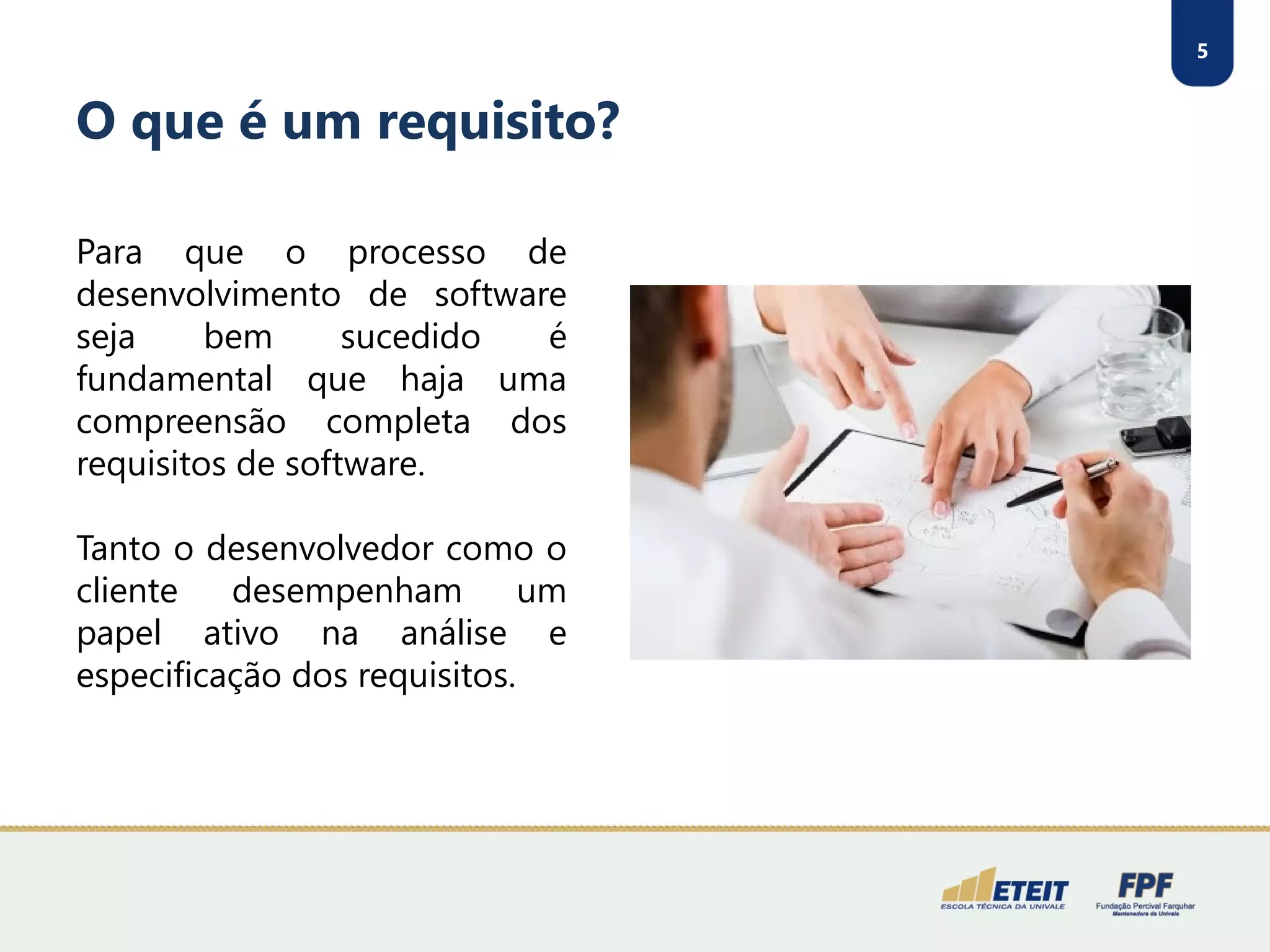 5
O que é um requisito?
Para que o processo de
desenvolvimento de software
seja bem sucedido é
fundamental que haja uma
compreensão completa dos
requisitos de software.
Tanto o desenvolvedor como o
cliente desempenham um
papel ativo na análise e
especificação dos requisitos.
 