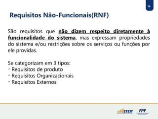 14
Requisitos Não-Funcionais(RNF)
São requisitos que não dizem respeito diretamente à
funcionalidade do sistema, mas expressam propriedades
do sistema e/ou restrições sobre os serviços ou funções por
ele providas.
Se categorizam em 3 tipos:

Requisitos de produto

Requisitos Organizacionais

Requisitos Externos
 