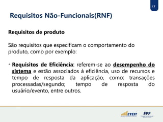 17
Requisitos Não-Funcionais(RNF)
Requisitos de produto
São requisitos que especificam o comportamento do
produto, como por exemplo:

Requisitos de Eficiência: referem-se ao desempenho do
sistema e estão associados à eficiência, uso de recursos e
tempo de resposta da aplicação, como: transações
processadas/segundo; tempo de resposta do
usuário/evento, entre outros.
 