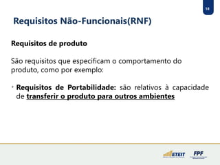 18
Requisitos Não-Funcionais(RNF)
Requisitos de produto
São requisitos que especificam o comportamento do
produto, como por exemplo:

Requisitos de Portabilidade: são relativos à capacidade
de transferir o produto para outros ambientes
 