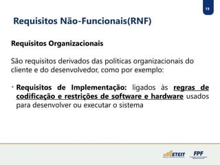 19
Requisitos Não-Funcionais(RNF)
Requisitos Organizacionais
São requisitos derivados das políticas organizacionais do
cliente e do desenvolvedor, como por exemplo:

Requisitos de Implementação: ligados às regras de
codificação e restrições de software e hardware usados
para desenvolver ou executar o sistema
 