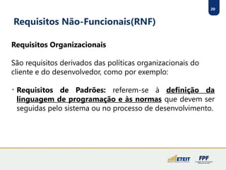 20
Requisitos Não-Funcionais(RNF)
Requisitos Organizacionais
São requisitos derivados das políticas organizacionais do
cliente e do desenvolvedor, como por exemplo:

Requisitos de Padrões: referem-se à definição da
linguagem de programação e às normas que devem ser
seguidas pelo sistema ou no processo de desenvolvimento.
 
