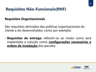 21
Requisitos Não-Funcionais(RNF)
Requisitos Organizacionais
São requisitos derivados das políticas organizacionais do
cliente e do desenvolvedor, como por exemplo:

Requisitos de entrega: referem-se ao modo como será
implantada a solução como configurações necessárias e
ordem de instalação dos pacotes.
 
