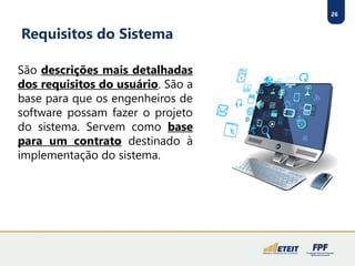 26
Requisitos do Sistema
São descrições mais detalhadas
dos requisitos do usuário. São a
base para que os engenheiros de
software possam fazer o projeto
do sistema. Servem como base
para um contrato destinado à
implementação do sistema.
 