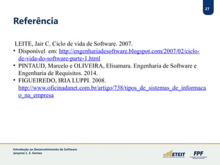 27
Referência
LEITE, Jair C. Ciclo de vida de Software. 2007.
• Disponível em: http://engenhariadesoftware.blogspot.com/2007/02/ciclo-
de-vida-do-software-parte-1.html
• PINTAUD, Marcelo e OLIVEIRA, Elisamara. Engenharia de Software e
Engenharia de Requisitos. 2014.
• FIGUEIREDO, IRIA LUPPI. 2008.
http://www.oficinadanet.com.br/artigo/738/tipos_de_sistemas_de_informaca
o_na_empresa
27
Introdução ao Desenvolvimento de Software
Janynne L. S. Gomes
 