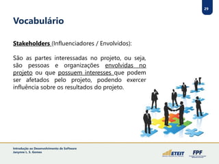 29
Vocabulário
Stakeholders (Influenciadores / Envolvidos):
São as partes interessadas no projeto, ou seja,
são pessoas e organizações envolvidas no
projeto ou que possuem interesses que podem
ser afetados pelo projeto, podendo exercer
influência sobre os resultados do projeto.
Introdução ao Desenvolvimento de Software
Janynne L. S. Gomes
 