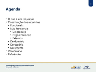 3
Agenda
• O que é um requisito?
• Classificação dos requisitos
●
Funcionais
●
Não Funcionais
●
De produto
●
Organizacionais
●
Externos
●
De domínio
●
Do usuário
●
Do sistema
• Vocabulário
• Referências
3
Introdução ao Desenvolvimento de Software
Janynne L. S. Gomes
 