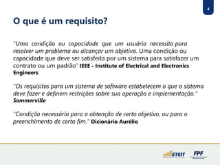 4
O que é um requisito?
"Uma condição ou capacidade que um usuário necessita para
resolver um problema ou alcançar um objetivo. Uma condição ou
capacidade que deve ser satisfeita por um sistema para satisfazer um
contrato ou um padrão" IEEE - Institute of Electrical and Electronics
Engineers
"Os requisitos para um sistema de software estabelecem o que o sistema
deve fazer e definem restrições sobre sua operação e implementação."
Sommerville
"Condição necessária para a obtenção de certo objetivo, ou para o
preenchimento de certo fim." Dicionário Aurélio
 
