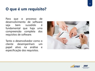5
O que é um requisito?
Para que o processo de
desenvolvimento de software
seja bem sucedido é
fundamental que haja uma
compreensão completa dos
requisitos de software.
Tanto o desenvolvedor como o
cliente desempenham um
papel ativo na análise e
especificação dos requisitos.
 