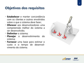 7
Objetivos dos requisitos

Estabelecer e manter concordância
com os clientes e outros envolvidos
sobre o que o sistema deve fazer;

Oferecer aos desenvolvedores uma
compreensão melhor do sistema a
ser desenvolvido;

Delimitar o sistema;

Planejar o desenvolvimento do
sistema;

Fornecer uma base para estimar o
custo e o tempo de desenvol-
vimento do sistema.
 