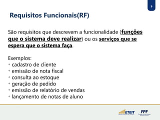 9
Requisitos Funcionais(RF)
São requisitos que descrevem a funcionalidade (funções
que o sistema deve realizar) ou os serviços que se
espera que o sistema faça.
Exemplos:

cadastro de cliente

emissão de nota fiscal

consulta ao estoque

geração de pedido

emissão de relatório de vendas

lançamento de notas de aluno
 