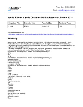 Phone No. : +91 8551022388
Email : sales@nxtgenreports.com
World Silicon Nitride Ceramics Market Research Report 2024
Single User Price Enterprise Price Published Date Number of Pages
$ 2664 $ 3420 11/02/2019 105
For more information visit:
https://www.nxtgenreports.com/market-research-reports/world-silicon-nitride-ceramics-market-research-1
Summary
Silicon Nitride Ceramics market research report provides the newest industry data and industry future
trends, allowing you to identify the products and end users driving Revenue growth and profitability.
The industry report lists the leading competitors and provides the insights strategic industry Analysis of the
key factors influencing the market.
The report includes the forecasts, Analysis and discussion of important industry trends, market size,
market share estimates and profiles of the leading industry Players.
Global Silicon Nitride Ceramics Market: Product Segment Analysis
CPS
RS
GPS
Global Silicon Nitride Ceramics Market: Application Segment Analysis
Machine Industry
Metallurgical Industry
Chemical Industry
Aerospace Industry
Global Silicon Nitride Ceramics Market: Regional Segment Analysis
USA
Europe
Japan
China
India
South East Asia
The Players mentioned in our report
Kyocera
Ortech
Precision-ceramics
3M
Coorstek
Toshiba
Ferrotec
Amedica
C-Mac International
Ceramtec
Morgan Advanced Materials
Syalons
Dynamic Ceramic
Rogers
 