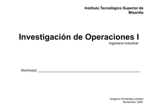 Instituto Tecnológico Superior de
                                                           Misantla




Investigación de Operaciones I
                                                Ingeniería Industrial




Alumno(a): _______________________________________________________




                                                 Gregorio Fernández Lambert
                                                           Noviembre, 2009.
 