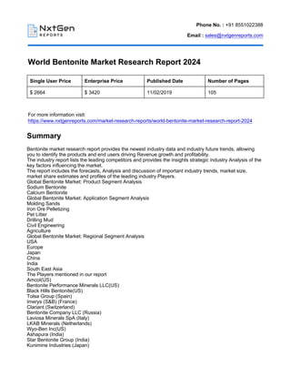 Phone No. : +91 8551022388
Email : sales@nxtgenreports.com
World Bentonite Market Research Report 2024
Single User Price Enterprise Price Published Date Number of Pages
$ 2664 $ 3420 11/02/2019 105
For more information visit:
https://www.nxtgenreports.com/market-research-reports/world-bentonite-market-research-report-2024
Summary
Bentonite market research report provides the newest industry data and industry future trends, allowing
you to identify the products and end users driving Revenue growth and profitability.
The industry report lists the leading competitors and provides the insights strategic industry Analysis of the
key factors influencing the market.
The report includes the forecasts, Analysis and discussion of important industry trends, market size,
market share estimates and profiles of the leading industry Players.
Global Bentonite Market: Product Segment Analysis
Sodium Bentonite
Calcium Bentonite
Global Bentonite Market: Application Segment Analysis
Molding Sands
Iron Ore Pelletizing
Pet Litter
Drilling Mud
Civil Engineering
Agriculture
Global Bentonite Market: Regional Segment Analysis
USA
Europe
Japan
China
India
South East Asia
The Players mentioned in our report
Amcol(US)
Bentonite Performance Minerals LLC(US)
Black Hills Bentonite(US)
Tolsa Group (Spain)
Imerys (S&B) (France)
Clariant (Switzerland)
Bentonite Company LLC (Russia)
Laviosa Minerals SpA (Italy)
LKAB Minerals (Netherlands)
Wyo-Ben Inc(US)
Ashapura (India)
Star Bentonite Group (India)
Kunimine Industries (Japan)
 
