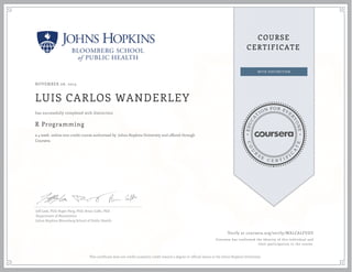 EDUCA
T
ION FOR EVE
R
YONE
CO
U
R
S
E
C E R T I F
I
C
A
TE
COURSE
CERTIFICATE
NOVEMBER 06, 2015
LUIS CARLOS WANDERLEY
R Programming
a 4 week online non-credit course authorized by Johns Hopkins University and offered through
Coursera
has successfully completed with distinction
Jeff Leek, PhD; Roger Peng, PhD; Brian Caffo, PhD
Department of Biostatistics
Johns Hopkins Bloomberg School of Public Health
Verify at coursera.org/verify/WALCALFUDY
Coursera has confirmed the identity of this individual and
their participation in the course.
This certificate does not confer academic credit toward a degree or official status at the Johns Hopkins University.
 