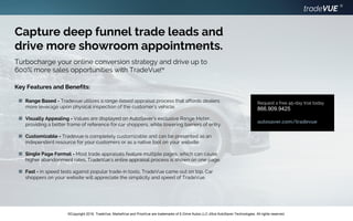 tradeVUE
®
©Copyright 2016. TradeVue, MarketVue and PriceVue are trademarks of E-Drive Autos LLC d/b/a AutoSaver Technologies. All rights reserved.
Capture deep funnel trade leads and
drive more showroom appointments.
Turbocharge your online conversion strategy and drive up to
600% more sales opportunities with TradeVue.TM
Range Based - Tradevue utilizes a range-based appraisal process that affords dealers
more leverage upon physical inspection of the customer’s vehicle.
Visually Appealing - Values are displayed on AutoSaver’s exclusive Range Meter,
providing a better frame of reference for car shoppers, while lowering barriers of entry.
Customizable - Tradevue is completely customizable and can be presented as an
independent resource for your customers or as a native tool on your website.
Single Page Format - Most trade appraisals feature multiple pages, which can cause
higher abandonment rates. TradeVue’s entire appraisal process is shown on one page.
Fast - In speed tests against popular trade-in tools, TradeVue came out on top. Car
shoppers on your website will appreciate the simplicity and speed of TradeVue.
Key Features and Benefits:
Request a free 45-day trial today
866.909.9425
autosaver.com/tradevue
 