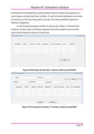 Chapitre III : Conception et Analyse
Page 85
d’afficher dans le deuxième bloc le crédit recherché. Outre les critères cités auparavant, six
autres champs sont représentés dans l’interface. Il s’agit de la date de déclaration, du montant,
de l’encours, de l’état, de la date garantie et du rejet. On a deux possibilités d’opérations :
Modifier ou Supprimer.
Et enfin le dernier prototype symbolise la sélection des tombées. L’utilisateur doit
introduire une date, clique sur le bouton supprimer et le système supprime tous les crédits
ayant la date d’échéance inférieure à la date saisie.
Figure 60 Prototype de l'interface "Ajouter crédit au portefeuille"
Figure 61 Prototype de l'interface "Consulter crédit du portefeuille"
 