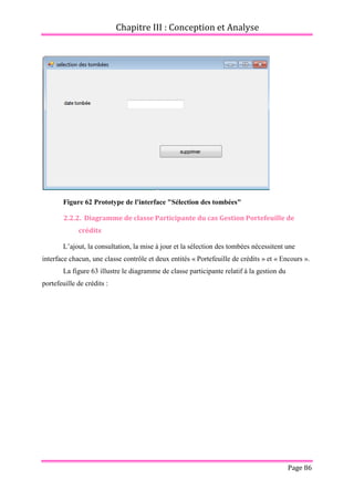 Chapitre III : Conception et Analyse
Page 86
Figure 62 Prototype de l'interface "Sélection des tombées"
2.2.2. Diagramme de classe Participante du cas Gestion Portefeuille de
crédits
L’ajout, la consultation, la mise à jour et la sélection des tombées nécessitent une
interface chacun, une classe contrôle et deux entités « Portefeuille de crédits » et « Encours ».
La figure 63 illustre le diagramme de classe participante relatif à la gestion du
portefeuille de crédits :
 
