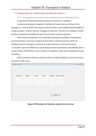 Chapitre III : Conception et Analyse
Page 89
2.3.Analyse du cas « Gestion Encours Bon du trésor »
2.3.1. Prototypes des interfaces du cas Gestion Encours Bon du trésor
La gestion de l’Encours des Bons du trésor est divisée en 3 interfaces.
Le premier prototype correspond à l’interface de l’ajout d’un bon du trésor. On y
distingue six zones de saisie. Pour ajouter un bon du trésor, il faut impérativement remplir les
champs suivants : la date d’encours, la banque, le code Isin, l’encours et la catégorie. La date
de mise en garantie est modifiée lorsque le bon du trésor est pris en garantie.
Nous tournons maintenant vers le deuxième prototype qui modélise la consultation
d’un bon du trésor. Il est aussi composé de deux blocs, le premier pour les critères de
recherche à savoir la banque, le code Isin et la date d’encours. Un clic sur le bouton
« Consulter » permet d’afficher les caractéristiques du bon à rechercher, outre abordés dans la
section critères de recherche, on cite l’encours, la catégorie, la date mise en garantie et la date
d’échéance.
Enfin, la dernière interface consiste à vérifier si la date d’échéance d’un bon du trésor
est encore valide ou pas.
Figure 65 Prototype de l'interface Ajouter bon du trésor
 