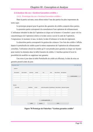Chapitre III : Conception et Analyse
Page 93
2.4.Analyse du cas « Gestion Garanties crédits »
2.4.1. Prototype du cas « Gestion Garanties crédits »
Dans la partie suivante, nous allons traiter l’une des parties les plus importantes de
notre sujet.
Le prototype proposé pour la gestion des garanties de crédits comporte deux parties.
La première partie correspond à la consultation d’une opération de refinancement.
L’utilisateur introduit la date de l’opération et clique sur le bouton « Consulter » pour voir les
caractéristiques de l’opération relative à la date saisie à savoir le code de l’opération,
l’emprunteur, le montant, le taux, la durée, la date d’échéance et la date de règlement.
La deuxième partie correspond à la gestion des créances. Une liste des crédits s’affiche
depuis le portefeuille de crédits ayant le même emprunteur de l’opération de refinancement
consultée, l’utilisateur choisit les crédits qu’il veut prendre pour garantie et clique sur Ajouter
pour insérer les données dans la table Garantie de crédits. L’interface permet d’avoir la
possibilité de modifier ou supprimer une garantie.
Une mise à jour dans la table Portefeuille de crédit est effectuée, la date de mise en
garantie prend la date du jour.
Figure 70 Prototype de l'interface "Gestion garanties crédits"
 