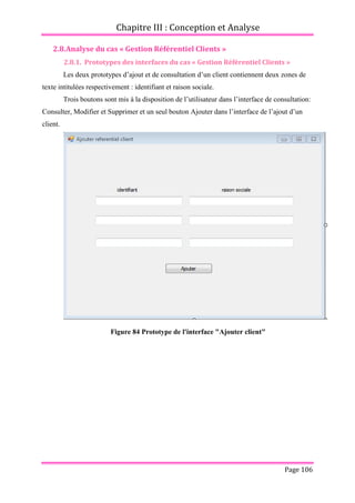 Chapitre III : Conception et Analyse
Page 106
2.8.Analyse du cas « Gestion Référentiel Clients »
2.8.1. Prototypes des interfaces du cas « Gestion Référentiel Clients »
Les deux prototypes d’ajout et de consultation d’un client contiennent deux zones de
texte intitulées respectivement : identifiant et raison sociale.
Trois boutons sont mis à la disposition de l’utilisateur dans l’interface de consultation:
Consulter, Modifier et Supprimer et un seul bouton Ajouter dans l’interface de l’ajout d’un
client.
Figure 84 Prototype de l'interface "Ajouter client"
 