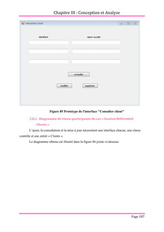 Chapitre III : Conception et Analyse
Page 107
Figure 85 Prototype de l'interface "Consulter client"
2.8.2. Diagramme de classe participante du cas « Gestion Référentiel
Clients »
L’ajout, la consultation et la mise à jour nécessitent une interface chacun, une classe
contrôle et une entité « Clients ».
Le diagramme obtenu est illustré dans la figure 86 jointe ci-dessous
 