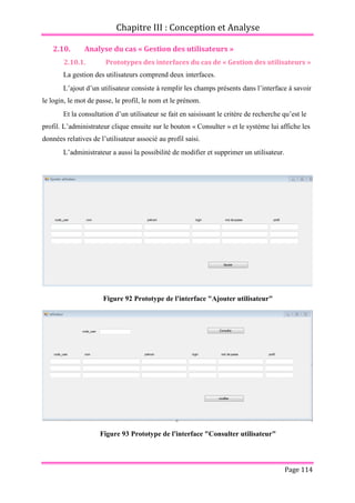 Chapitre III : Conception et Analyse
Page 114
2.10. Analyse du cas « Gestion des utilisateurs »
2.10.1. Prototypes des interfaces du cas de « Gestion des utilisateurs »
La gestion des utilisateurs comprend deux interfaces.
L’ajout d’un utilisateur consiste à remplir les champs présents dans l’interface à savoir
le login, le mot de passe, le profil, le nom et le prénom.
Et la consultation d’un utilisateur se fait en saisissant le critère de recherche qu’est le
profil. L’administrateur clique ensuite sur le bouton « Consulter » et le système lui affiche les
données relatives de l’utilisateur associé au profil saisi.
L’administrateur a aussi la possibilité de modifier et supprimer un utilisateur.
Figure 92 Prototype de l'interface "Ajouter utilisateur"
Figure 93 Prototype de l'interface "Consulter utilisateur"
 
