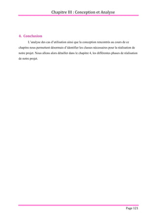 Chapitre III : Conception et Analyse
Page 121
4. Conclusion
L’analyse des cas d’utilisation ainsi que la conception rencontrés au cours de ce
chapitre nous permettent désormais d’identifier les classes nécessaires pour la réalisation de
notre projet. Nous allons alors détailler dans le chapitre 4, les différentes phases de réalisation
de notre projet.
 